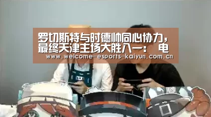 罗切斯特与时德帅同心协力,最终天津主场大胜八一: 电竞官网(图2) LOL直播